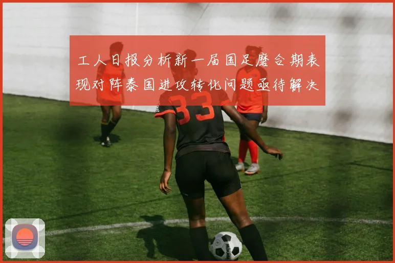 工人日报分析新一届国足磨合期表现对阵泰国进攻转化问题亟待解决
