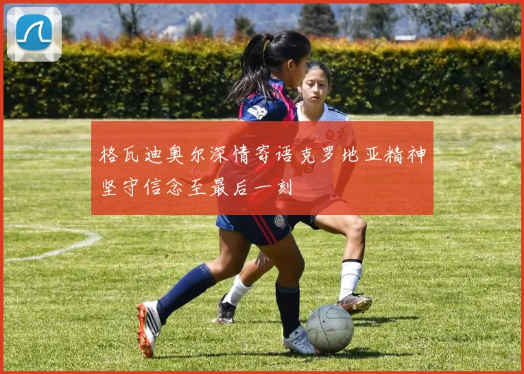 格瓦迪奥尔深情寄语克罗地亚精神坚守信念至最后一刻