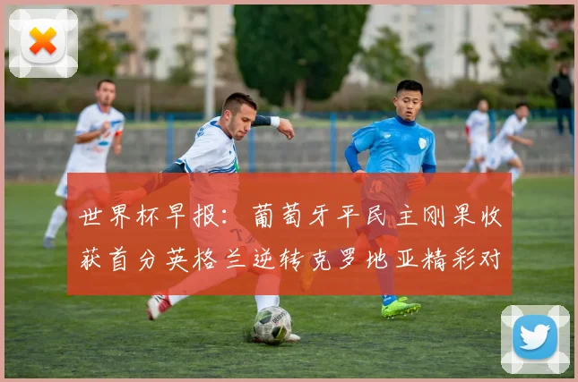 世界杯早报：葡萄牙平民主刚果收获首分英格兰逆转克罗地亚精彩对决