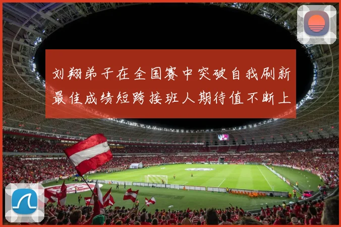 刘翔弟子在全国赛中突破自我刷新最佳成绩短跨接班人期待值不断上升