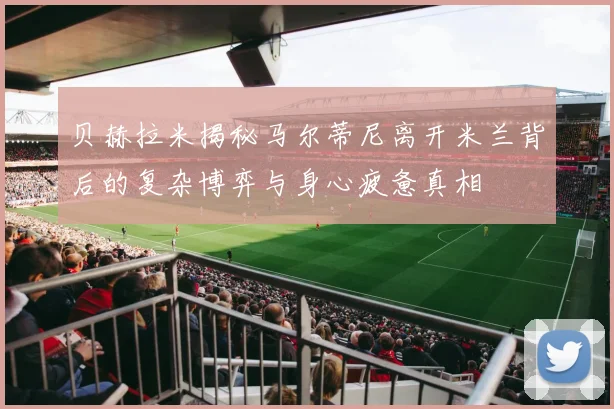 贝赫拉米揭秘马尔蒂尼离开米兰背后的复杂博弈与身心疲惫真相