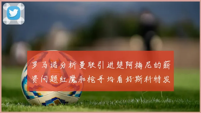 罗马诺分析曼联引进楚阿梅尼的薪资问题红魔和枪手均看好斯科特发展潜力