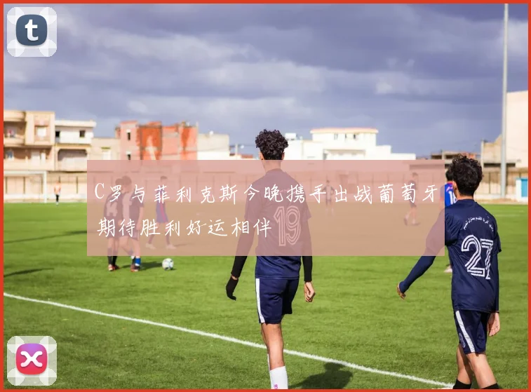C罗与菲利克斯今晚携手出战葡萄牙期待胜利好运相伴