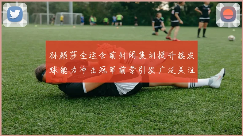 孙颖莎全运会前封闭集训提升接发球能力冲击冠军前景引发广泛关注