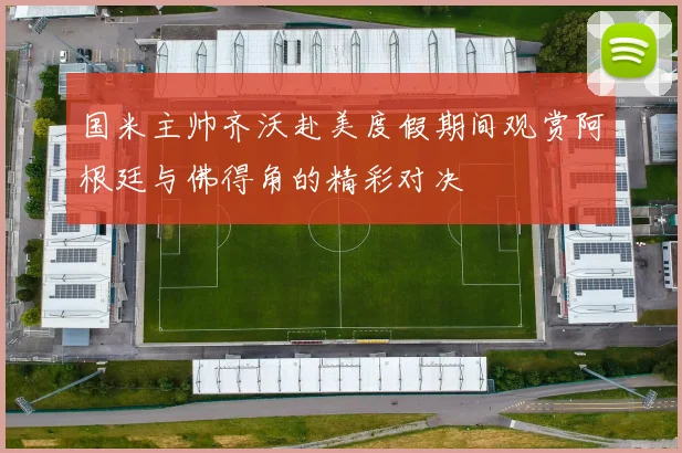 国米主帅齐沃赴美度假期间观赏阿根廷与佛得角的精彩对决