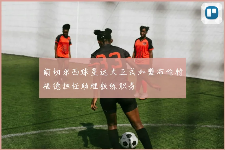 前切尔西球星达夫正式加盟布伦特福德担任助理教练职务