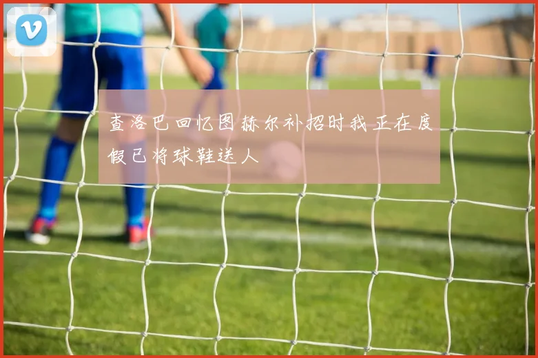 查洛巴回忆图赫尔补招时我正在度假已将球鞋送人