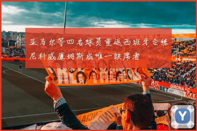 亚马尔等四名球员重返西班牙合练尼科威廉姆斯成唯一缺席者