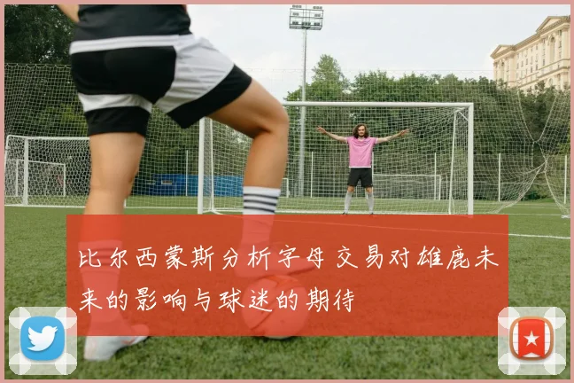 比尔西蒙斯分析字母交易对雄鹿未来的影响与球迷的期待