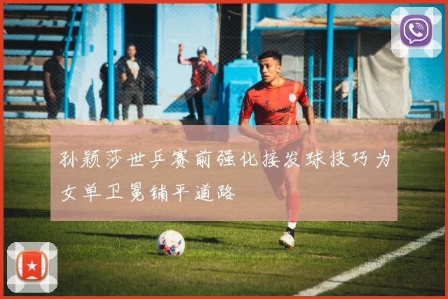孙颖莎世乒赛前强化接发球技巧为女单卫冕铺平道路